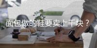 面包做的鞋要卖上千块？这是什么神奇操作